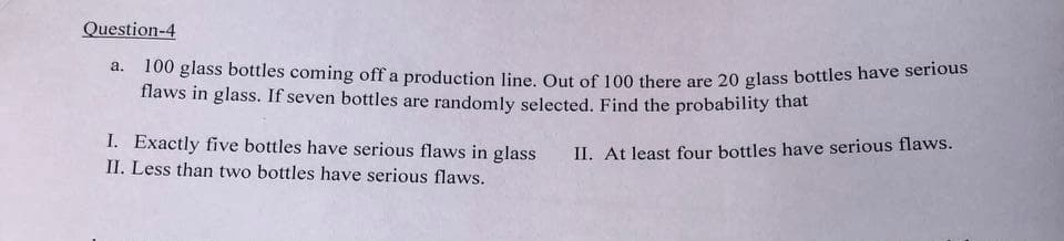 Question-4
a.
100 glass bottles coming off a production line. Out of 100 there are 20 glass bottles have serious
flaws in glass. If seven bottles are randomly selected. Find the probability that
I. Exactly five bottles have serious flaws in glass
II. At least four bottles have serious flaws.
II. Less than two bottles have serious flaws.