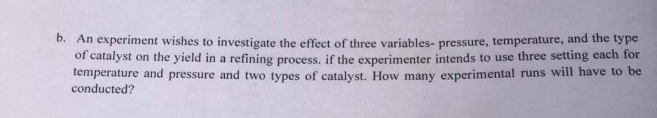 b. An experiment wishes to investigate the effect of three variables- pressure, temperature, and the type
of catalyst on the yield in a refining process. if the experimenter intends to use three setting each for
temperature and pressure and two types of catalyst. How many experimental runs will have to be
conducted?