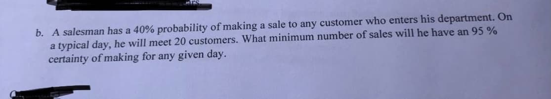 Mrs
b. A salesman has a 40% probability of making a sale to any customer who enters his department. On
a typical day, he will meet 20 customers. What minimum number of sales will he have an 95%
certainty of making for any given day.