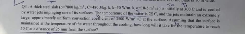 To
Q4. A thick steel slab (p-7800 kg/m', C-480 J/kg. k, k-50 W/m. k, a 10-5 m2 /s ) is initially at 300 C and is cooled
by water jets impinging one of its surfaces. The temperature of the water is 25 C, and the jets maintain an extremely
large, approximatefy uniform convection coefficient of 3500 W/m2C at the surface. Assuming that the surface is
maintained at the temperature of the water throughout the cooling, how long will it take for the temperature to reach
50 C at a distance of 25 mm from the surface?
