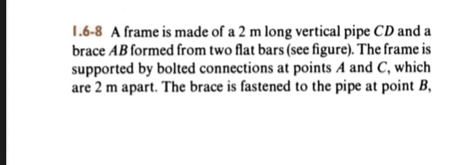 1.6-8 A frame is made of a 2 m long vertical pipe CD and a
brace AB formed from two flat bars (see figure). The frame is
supported by bolted connections at points A and C, which
are 2 m apart. The brace is fastened to the pipe at point B,