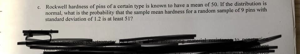 c. Rockwell hardness of pins of a certain type is known to have a mean of 50. If the distribution is
normal, what is the probability that the sample mean hardness for a random sample of 9 pins with
standard deviation of 1.2 is at least 51?
denomic cone penetrometer
US
measuring material resistance to penetration
vement
st
TIM