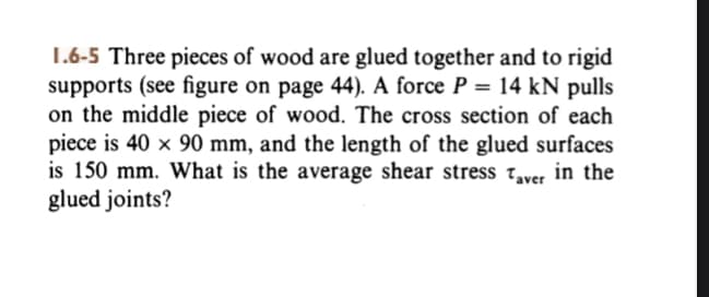 1.6-5 Three pieces of wood are glued together and to rigid
supports (see figure on page 44). A force P = 14 kN pulls
on the middle piece of wood. The cross section of each
piece is 40 x 90 mm, and the length of the glued surfaces
is 150 mm. What is the average shear stress Taver in the
glued joints?