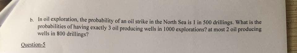 b. In oil exploration, the probability of an oil strike in the North Sea is 1 in 500 drillings. What is the
probabilities of having exactly 3 oil producing wells in 1000 explorations? at most 2 oil producing
wells in 800 drillings?
Question-5