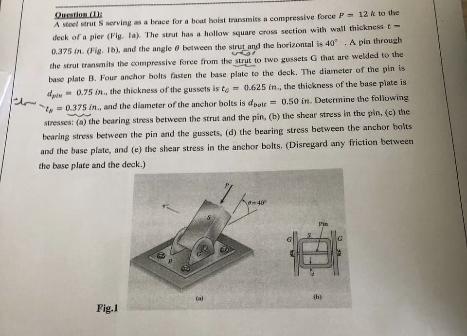 Question (1):
fi
A steel strut S serving as a brace for a boat hoist transmits a compressive force P = 12 k to the
deck of a pier (Fig. 1a). The strut has a hollow square cross section with wall thickness t =
0.375 in. (Fig. 1b), and the angle between the strut and the horizontal is 40°. A pin through
the strut transmits the compressive force from the strut to two gussets G that are welded to the
base plate B. Four anchor bolts fasten the base plate to the deck. The diameter of the pin is
dpin = 0.75 in., the thickness of the gussets is to = 0.625 in., the thickness of the base plate is
= 0.50 in. Determine the following
= 0.375 in., and the diameter of the anchor bolts is dbolt
stresses: (a) the bearing stress between the strut and the pin, (b) the shear stress in the pin, (c) the
bearing stress between the pin and the gussets, (d) the bearing stress between the anchor bolts
and the base plate, and (e) the shear stress in the anchor bolts. (Disregard any friction between
the base plate and the deck.)
t - سمك
Fig.1
B
98
(a)
0=40°
Pin
(b)