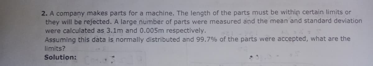 2. A company makes parts for a machine. The length of the parts must be within certain limits or
they will be rejected. A large number of parts were measured and the mean and standard deviation
were calculated as 3.1m and 0.005m respectively.
Assuming this data is normally distributed and 99.7% of the parts were accepted, what are the
limits?
Solution:
