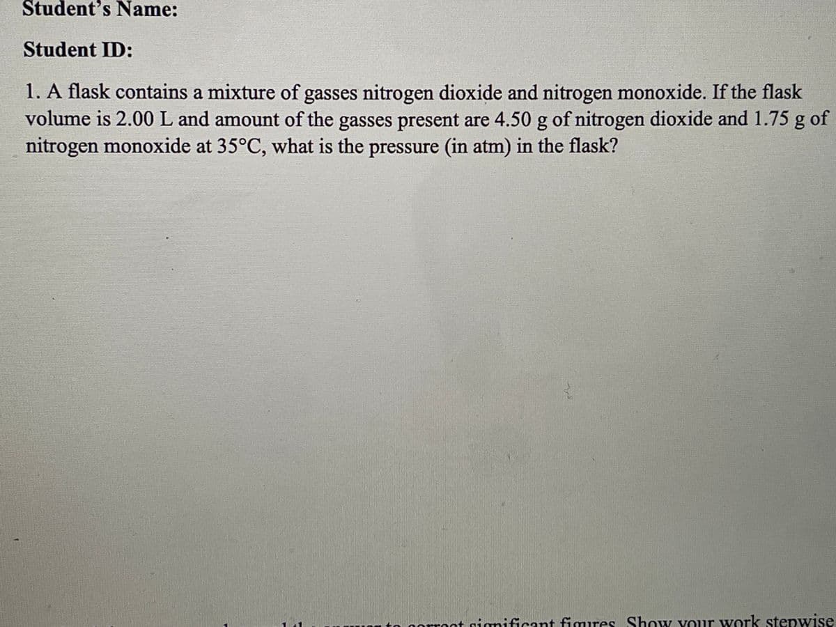 Student's Name:
Student ID:
1. A flask contains a mixture of gasses nitrogen dioxide and nitrogen monoxide. If the flask
volume is 2.00 L and amount of the gasses present are 4.50 g of nitrogen dioxide and 1.75 g of
nitrogen monoxide at 35°C, what is the pressure (in atm) in the flask?
t nignificant fimures Show your work stepwise
