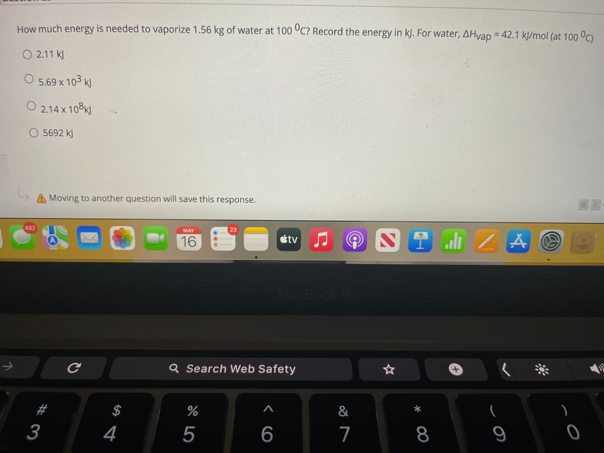 How much energy is needed to vaporize 1.56 kg of water at 100 °C? Record the energy in kJ. For water, AHvap = 42.1 kJ/mol (at 100 °C)
%3D
O 2.11 kJ
5.69 x 103 k
O 2.14 x 108k)
O 5692 kJ
A Moving to another question will save this response.
432
MAY
山 / A
16
ttv
MacBook Pro
Q Search Web Safety
3
4
5
6
7
8
9
