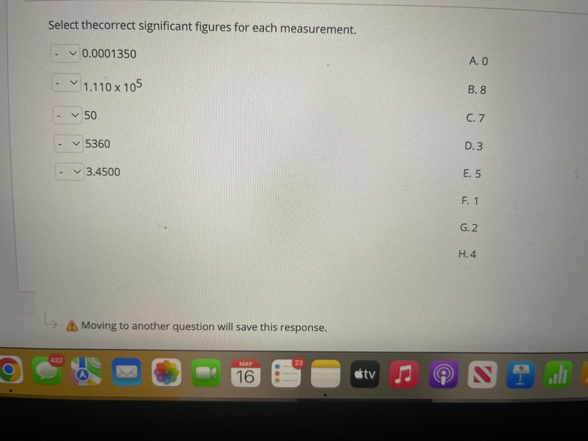 Select thecorrect significant figures for each measurement.
v 0.0001350
А. О
1.110 x 105
В. 8
v 50
С. 7
v 5360
D.3
3.4500
E. 5
F. 1
G.2
H. 4
A Moving to another question will save this response.
432
MAY
23
ali
16
étv
