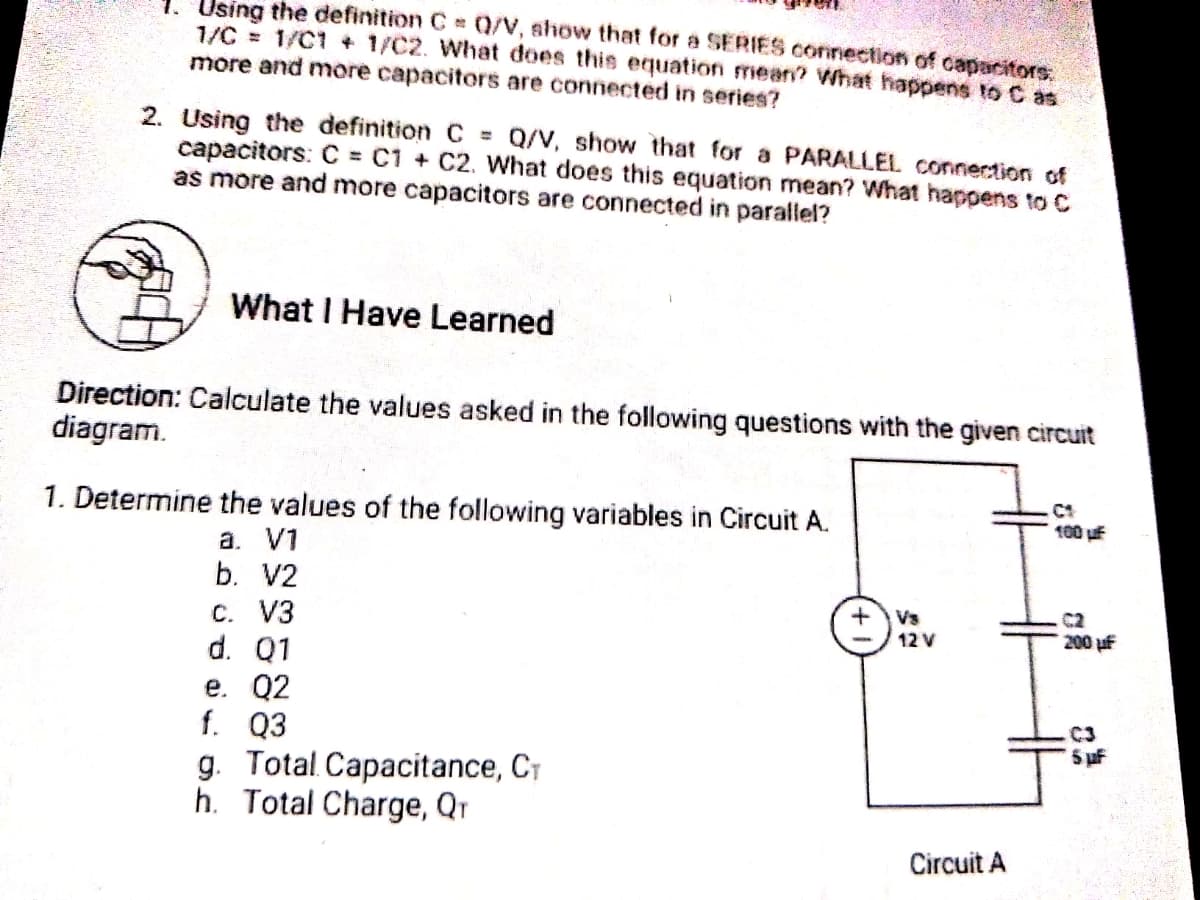 Using the definition C Q/V, ahow that for a SERIES connection of capacitors,
1/C = 1/C1 + 1/C2. What does this equation mean? What happens to C as
more and more capacitors are connected in series?
2. Using the definition C = Q/V, show that for a PARALLEL connection of
capacitors: C = C1 + C2. What does this equation mean? What happens to C
as more and more capacitors are connected in parallel?
What I Have Learned
Direction: Calculate the values asked in the following questions with the given circuit
diagram.
1. Determine the values of the following variables in Circuit A.
100 uf
a. V1
b. V2
Vs
12 V
C2
C. V3
d. Q1
e. Q2
f. Q3
g. Total. Capacitance, CT
h. Total Charge, Qr
200 uf
C3
5 uf
Circuit A
