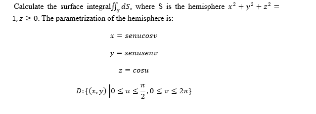 Calculate the surface integralff, ds, where S is the hemisphere x? + y? + z? =
1, z 2 0. The parametrization of the hemisphere is:
x = senucosv
y = senusenv
z = cosu
D:{(x, y) |0 s u s.0s
,0<v< 2n}
