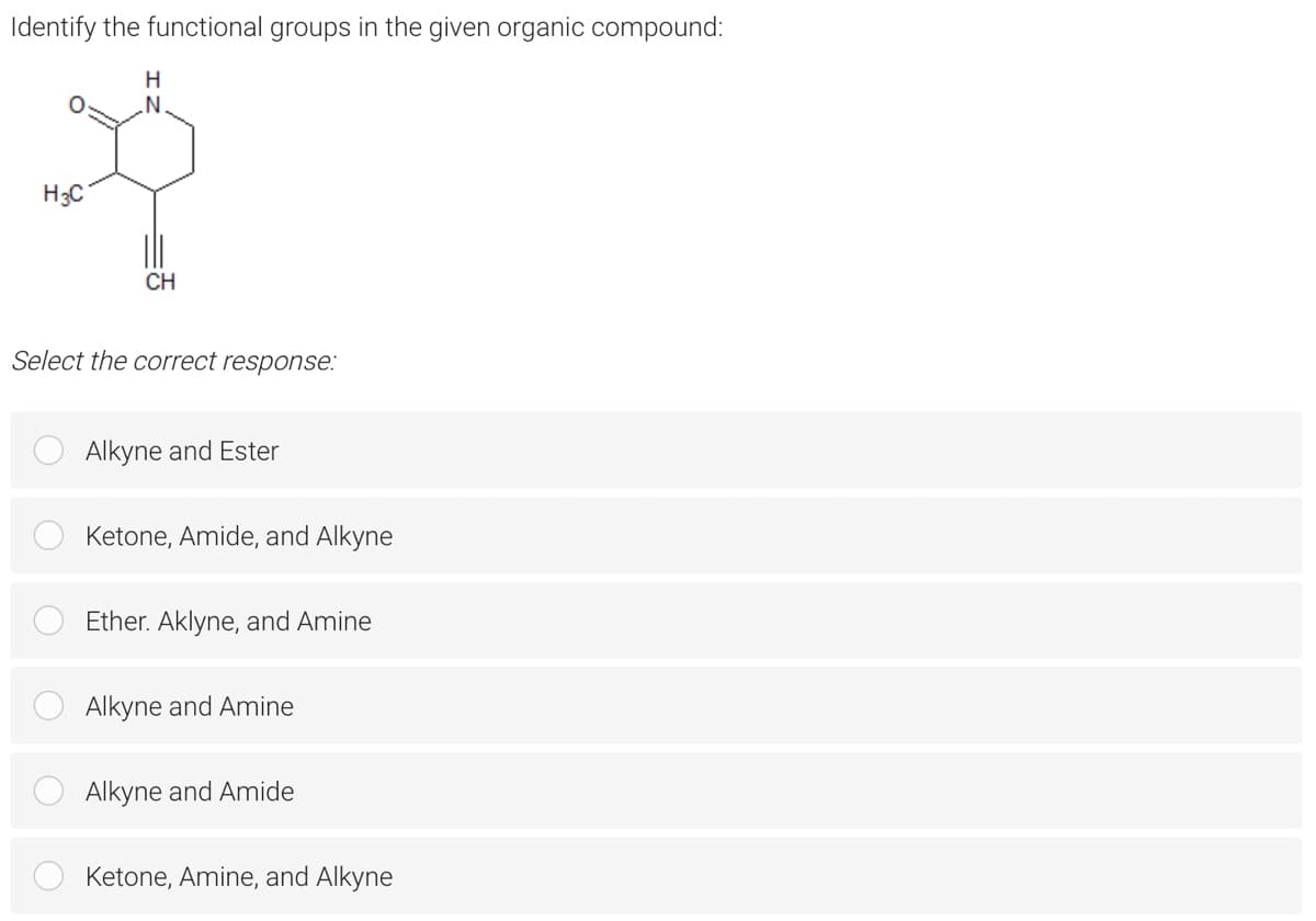 Identify the functional groups in the given organic compound:
H3C
CH
Select the correct response:
Alkyne and Ester
Ketone, Amide, and Alkyne
Ether. Aklyne, and Amine
Alkyne and Amine
Alkyne and Amide
Ketone, Amine, and Alkyne
