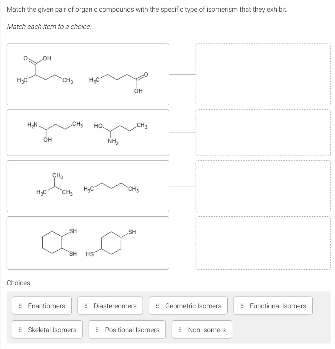 Match the given pair of organic compounds with the specific type of isomerism that they exhibit.
Match each item to a choice:
он
H;C
CH3
H3C
Он
HN.
CH3
но.
CH3
он
NH2
ÇH3
H;C
`CH3
H3C
CH3
SH
SH
SH
HS
Choices:
: Enantiomers
: Diastereomers
: Geometric Isomers
: Functional Isomers
: Skeletal Isomers
: Positional Isomers
E Non-isomers
