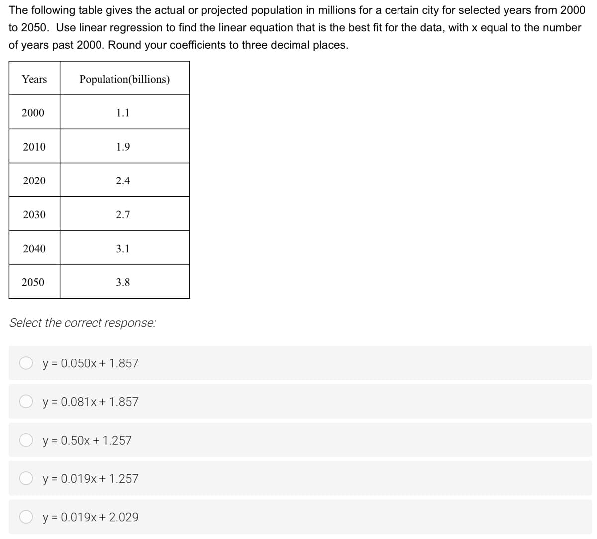 The following table gives the actual or projected population in millions for a certain city for selected years from 2000
to 2050. Use linear regression to find the linear equation that is the best fit for the data, with x equal to the number
of years past 2000. Round your coefficients to three decimal places.
Years
Population(billions)
2000
1.1
2010
1.9
2020
2.4
2030
2.7
2040
3.1
2050
3.8
Select the correct response:
y = 0.050x + 1.857
y = 0.081x + 1.857
y = 0.50x + 1.257
y = 0.019x + 1.257
y = 0.019x + 2.029
