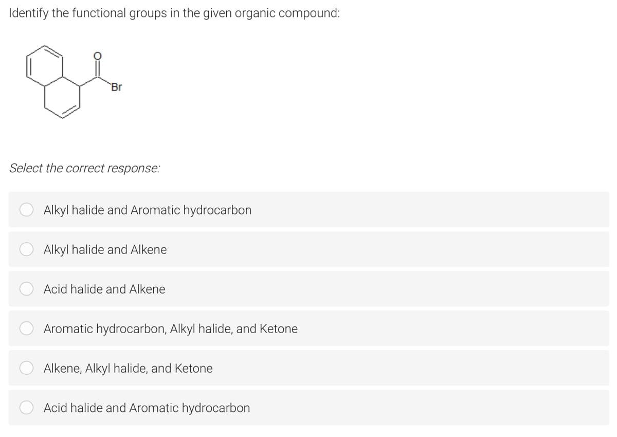 Identify the functional groups in the given organic compound:
Br
Select the correct response:
Alkyl halide and Aromatic hydrocarbon
Alkyl halide and Alkene
Acid halide and Alkene
Aromatic hydrocarbon, Alkyl halide, and Ketone
Alkene, Alkyl halide, and Ketone
Acid halide and Aromatic hydrocarbon
