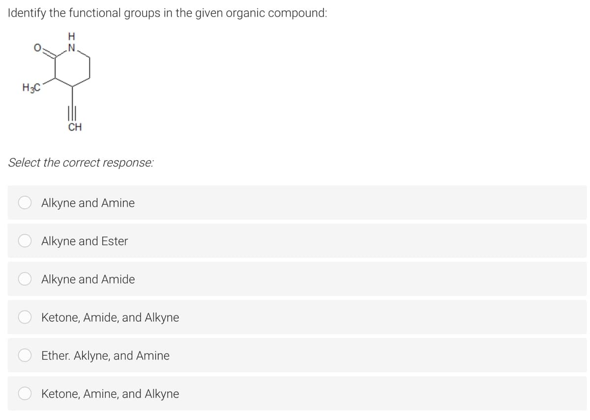 Identify the functional groups in the given organic compound:
H3C
CH
Select the correct response:
Alkyne and Amine
Alkyne and Ester
Alkyne and Amide
Ketone, Amide, and Alkyne
Ether. Aklyne, and Amine
Ketone, Amine, and Alkyne
