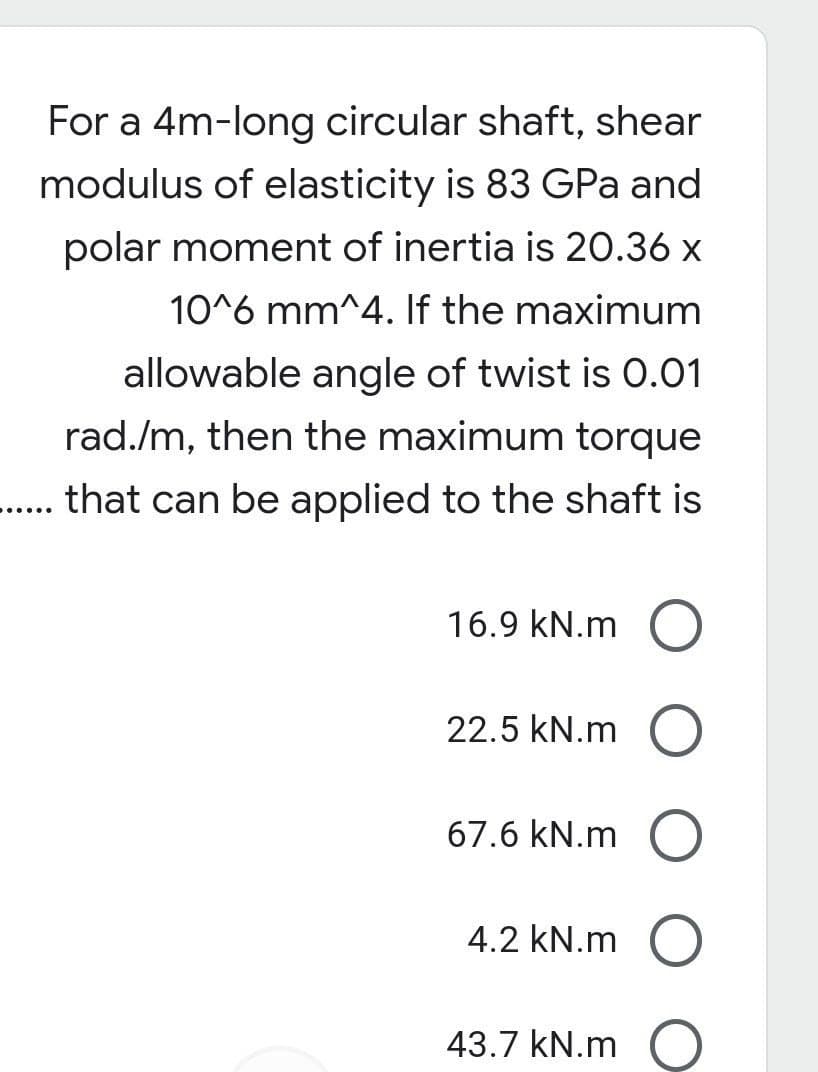 For a 4m-long circular shaft, shear
modulus of elasticity is 83 GPa and
polar moment of inertia is 20.36 x
10^6 mm^4. If the maximum
allowable angle of twist is 0.01
rad./m, then the maximum torque
..... that can be applied to the shaft is
16.9 kN.m O
22.5 kN.m O
67.6 kN.m
4.2 kN.m O
43.7 kN.m O