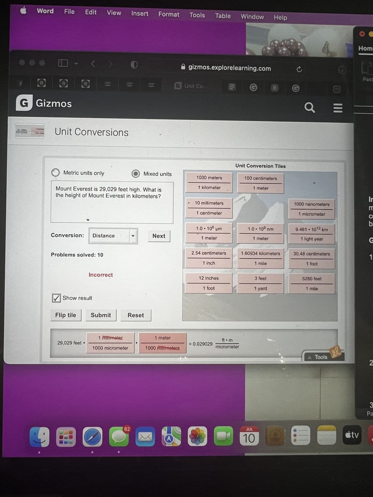 Word
R
File Edit View
R
G Gizmos
R
Unit Conversions
Conversion: Distance
O Metric units only
Mount Everest is 29,029 feet high. What is
the height of Mount Everest in kilometers?
Problems solved: 10
Flip tile
✔Show result
Incorrect
29,029 feet.
Submit
1 millimeter
1000 micrometer
O
Insert Format Tools
0
Reset
62
Mixed units
Next
G Unit Co..
1 meter
1000 millimeters
gizmos.explorelearning.com
Table Window Help
1000 meters
1 kilometer
10 millimeters
1 centimeter
1.0.106
um
1 meter
2.54 centimeters
1 inch
= 0.029029
12 inches
1 foot
Unit Conversion Tiles
ft.m
micrometer
100 centimeters
1 meter
1.0.10⁹ nm
1 meter
1.60934 kilometers
1 mile
3 feet
1 yard
JUL
10
C
a
1000 nanometers
1 micrometer
9.461 - 1012 km
1 light year
30.48 centimeters
1 foot
5280 feet
1 mile
O B
Tools
|||
el
=
Hom-
tv
Past
Ir
MCD
b
1
2
3
Pa
