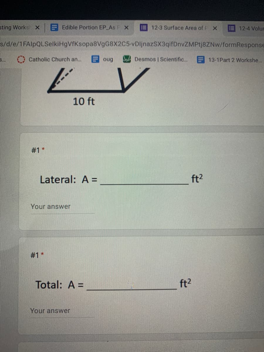 sting Works x
E Edible Portion EP As F x
12-3 Surface Area of FX
12-4 Volur
s/d/e/1FAlpQLSelkiHgVfKsopa8VgG8X2C5-vDljnazSX3qifDnvZMPtj8ZNw/formResponse
S..
O Catholic Church an.
目oug
Desmos | Scientific.
E 13-1Part 2 Workshe.
10 ft
Lateral: A =
ft2
Your answer
#1 *
Total: A =
ft2
Your answer

