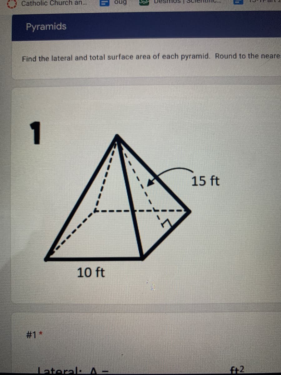 Catholic Church an...
oug
esmos
Pyramids
Find the lateral and total surface area of each pyramid. Round to the neare
1
15 ft
10 ft
#1 *
Lateral: A -
ft2
