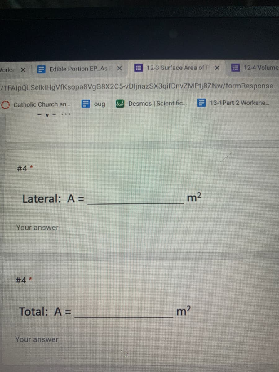 Vorks X
E Edible Portion EP As FX
E 12-3 Surface Area of
12-4 Volume
/1FAlpQLSelkiHgVfKsopa8VgG8X2C5-vDljnazSX3qifDnvZMPtj8ZNw/formResponse
Catholic Church an...
目oug
Desmos | Scientific.
E 13-1Part 2 Workshe...
#4 *
Lateral: A =
m2
Your answer
#4 *
Total: A =
m2
Your answer
