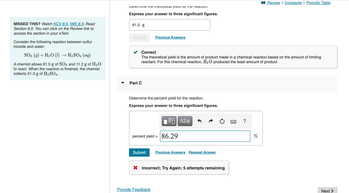 MISSED THIS? Watch KCV 8.5, IWE 8.5; Read
Section 8.6. You can click on the Review link to
access the section in your eText.
Consider the following reaction between sulfur
trioxide and water:
SO3 (9) + H₂O (1) → H₂SO4 (aq)
A chemist allows 61.5 g of SO3 and 11.2 g of H₂O
to react. When the reaction is finished, the chemist
collects 51.3 g of H₂SO4.
Determine the theoretical field in the reaction.
Express your answer to three significant figures.
61.0 g
Submit
Part C
Correct
The theoretical yield is the amount of product made in a chemical reaction based on the amount of limiting
reactant. For this chemical reaction, H₂O produced the least amount of product.
Previous Answers
Determine the percent yield for the reaction.
Express your answer to three significant figures.
percent yield
=
Provide Feedback
IVE ΑΣΦ
86.29
Submit Previous Answers Request Answer
X Incorrect; Try Again; 5 attempts remaining
?
Review | Constants | Periodic Table
%
Next