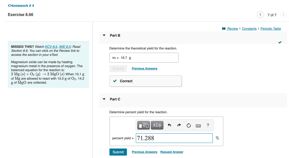 <Homework # 4
Exercise 8.66
MISSED THIS? Watch KCV 8.5, IWE 8.5; Read
Section 8.6. You can click on the Review link to
access the section in your eText.
Magnesium oxide can be made by heating
magnesium metal in the presence of oxygen. The
balanced equation for the reaction is:
2 Mg (s) + O₂ (g) → 2 MgO (s) When 10.1 g
of Mg are allowed to react with 10.5 g of O2, 14.2
g of MgO are collected.
Part B
Determine the theoretical yield for the reaction.
m = 16.7 g
Submit
Correct
Part C
Previous Answers
Determine percent yield for the reaction.
Submit
15| ΑΣΦ
percent yield = 71.288
Previous Answers Request Answer
?
%
<
7 of 7
Review | Constants I Periodic Table