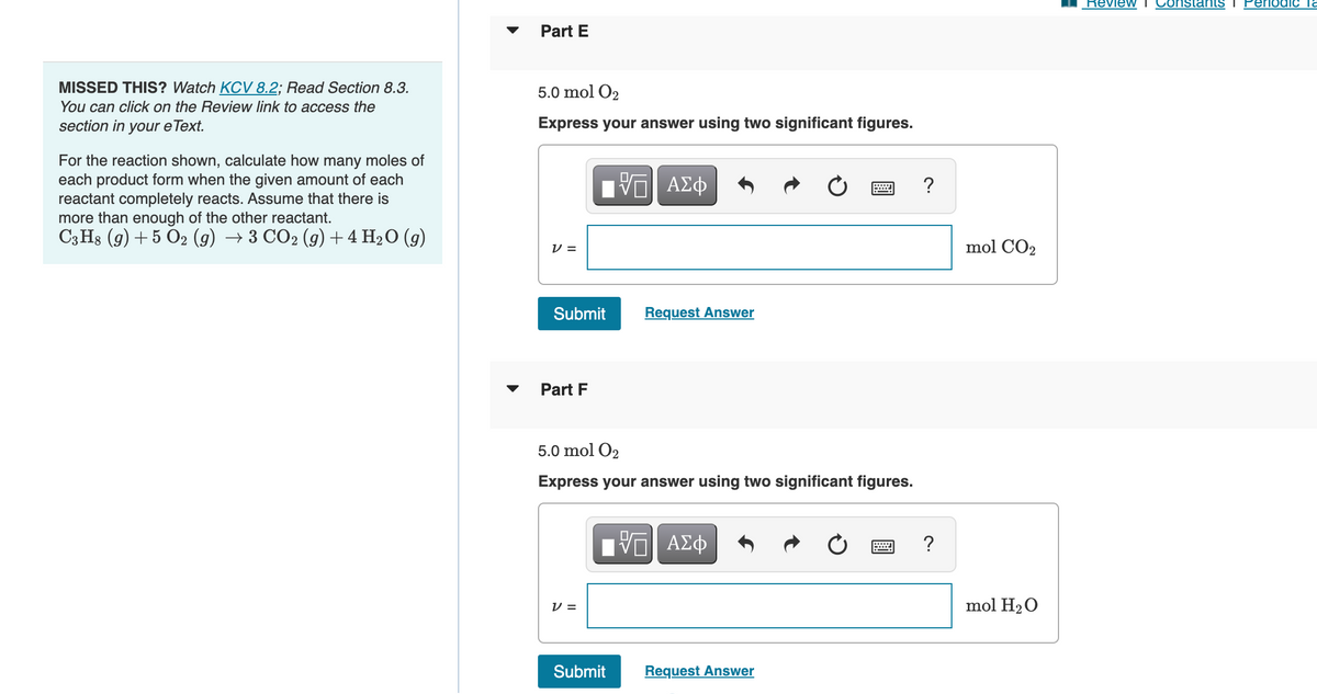 MISSED THIS? Watch KCV 8.2; Read Section 8.3.
You can click on the Review link to access the
section in your e Text.
For the reaction shown, calculate how many moles of
each product form when the given amount of each
reactant completely reacts. Assume that there is
more than enough of the other reactant.
C3H8 (9) + 5 O2 (g) → 3 CO2 (g) + 4 H₂O (9)
Part E
5.0 mol O₂
Express your answer using two significant figures.
V =
Submit
Part F
ΙΠΙ ΑΣΦ
VO
V =
5.0 mol O₂
Express your answer using two significant figures.
Request Answer
17 ΑΣΦ
Submit
Request Answer
?
?
mol CO₂
mol H₂O
Review I Constants I Periodic la