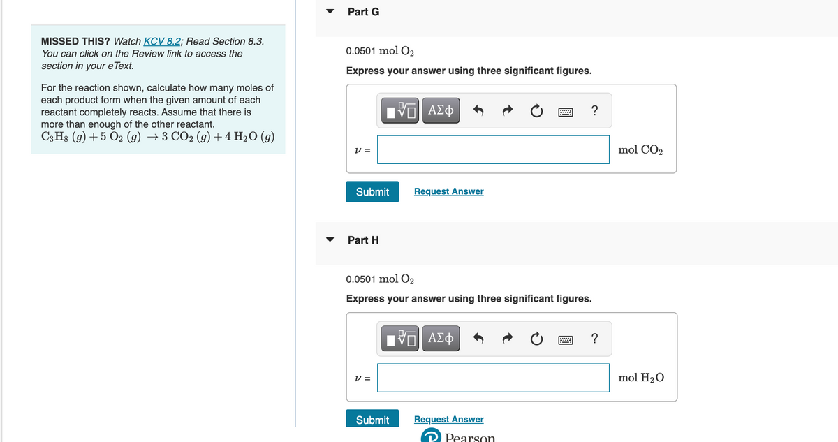 MISSED THIS? Watch KCV 8.2; Read Section 8.3.
You can click on the Review link to access the
section in your e Text.
For the reaction shown, calculate how many moles of
each product form when the given amount of each
reactant completely reacts. Assume that there is
more than enough of the other reactant.
C3H8 (g) + 5 O2 (g) → 3 CO2 (g) + 4 H₂O (9)
Part G
0.0501 mol O2
Express your answer using three significant figures.
V =
Submit
Part H
-VG| ΑΣΦ
V=
Request Answer
0.0501 mol O2
Express your answer using three significant figures.
Submit
VE ΑΣΦ
Request Answer
?
Pearson
mol CO₂
mol H₂O