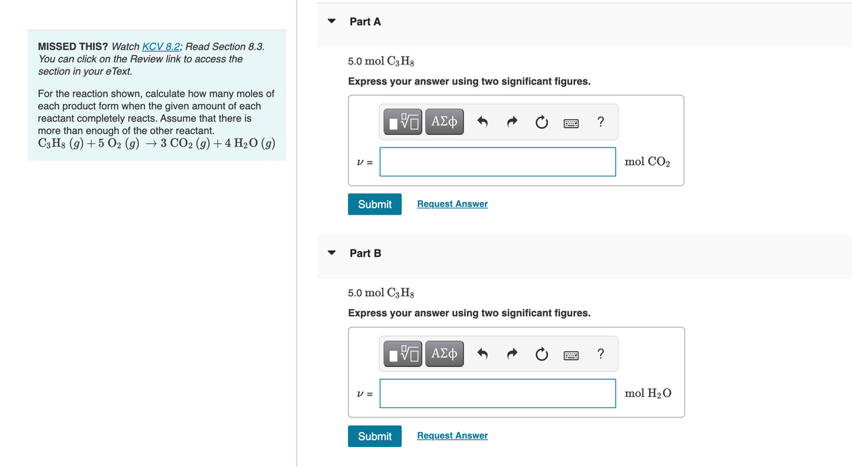 MISSED THIS? Watch KCV 8.2; Read Section 8.3.
You can click on the Review link to access the
section in your e Text.
For the reaction shown, calculate how many moles of
each product form when the given amount of each
reactant completely reacts. Assume that there is
more than enough of the other reactant.
C3H8 (9) + 5 O2 (g) → 3 CO2 (g) + 4 H₂O (9)
Part A
5.0 mol C3H8
Express your answer using two significant figures.
V=
Submit
Part B
V=
ΠΙ ΑΣΦ
V
5.0 mol C3H8
Express your answer using two significant figures.
Request Answer
Submit
ΠΗΓΙ ΑΣΦ
VO
Request Answer
*****
?
?
mol CO₂
mol H₂O