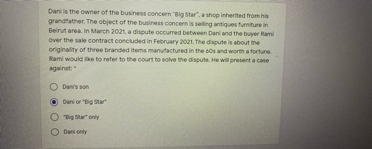 Dani is the owner of the business concern "Big Star", a shop inherited from his
grandfather. The object of the business concern is selling antiques furniture in
Beirut area. In March 2021, a dispute occurred between Dani and the buyer Rami
over the sale contract concluded in February 2021. The dispute is about the
originality of three branded items manufactured in the 60s and worth a fortune.
Rami would like to refer to the court to solve the dispute. He will present a case
against: *
Dani's son
Dani or "Big Star"
"Big Star" only
Dani only
