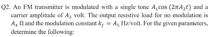 Q2. An FM transmitter is modulated with a single tone A, cos (2nA2t) and a
carrier amplitude of A3 volt. The output resistive load for no modulation is
A4 N and the modulation constant kf = A, Hz/volt. For the given parameters,
determine the following:
