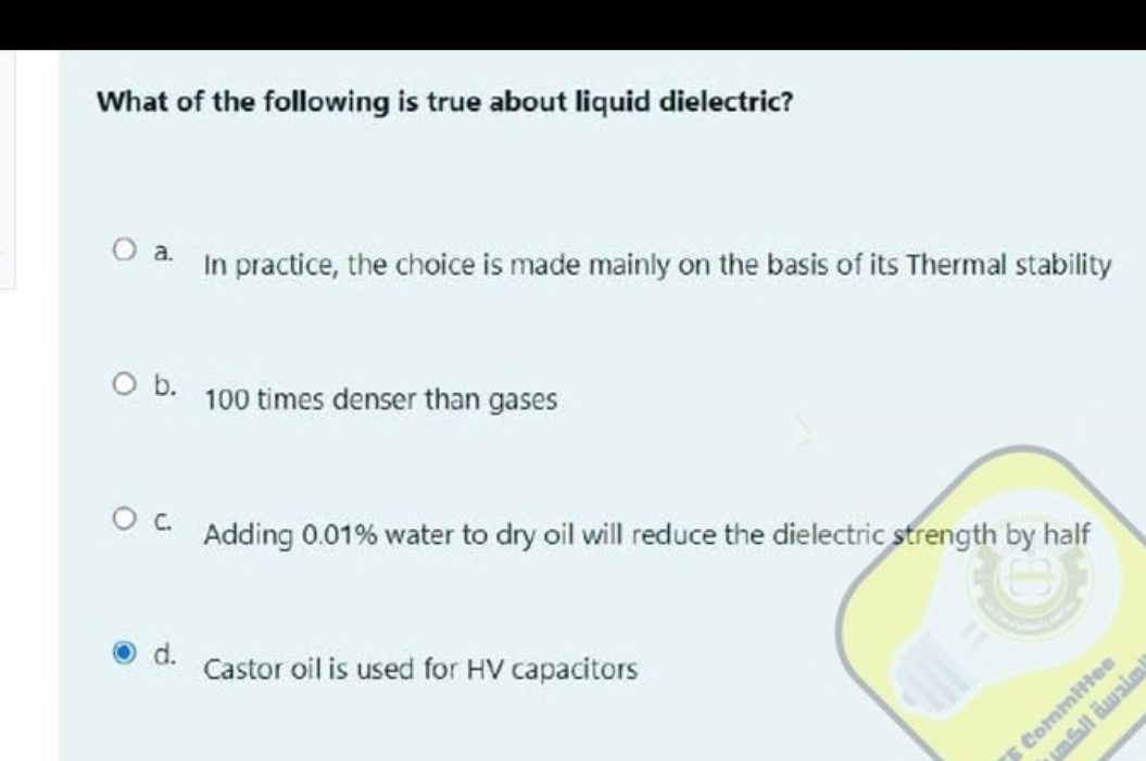 What of the following is true about liquid dielectric?
O a.
O b.
O C.
d.
In practice, the choice is made mainly on the basis of its Thermal stability
100 times denser than gases
Adding 0.01% water to dry oil will reduce the dielectric strength by half
Castor oil is used for HV capacitors
D
لمندسة الكها
E Committee