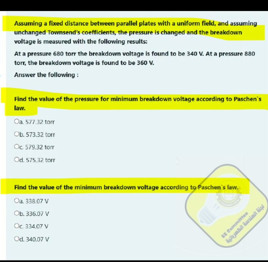 Assuming a fixed distance between parallel plates with a uniform field, and assuming
unchanged Townsend's coefficients, the pressure is changed and the breakdown
voltage is measured with the following results:
At a pressure 680 torr the breakdown voltage is found to be 340 V. At a pressure 880
torr, the breakdown voltage is found to be 360 V.
Answer the following:
Find the value of the pressure for minimum breakdown voltage according to Paschen's
law.
Oa. 577.32 torr
Ob. 573.32 torr
Oc. 579.32 torr
Od. 575.32 torr
Find the value of the minimum breakdown voltage according to Paschen's law.
Oa. 338.07 V
Ob. 336.07 V
Oc. 334.07 V
Od. 340.07 V
EE Committee
لجنة الهندسة الكهربائية