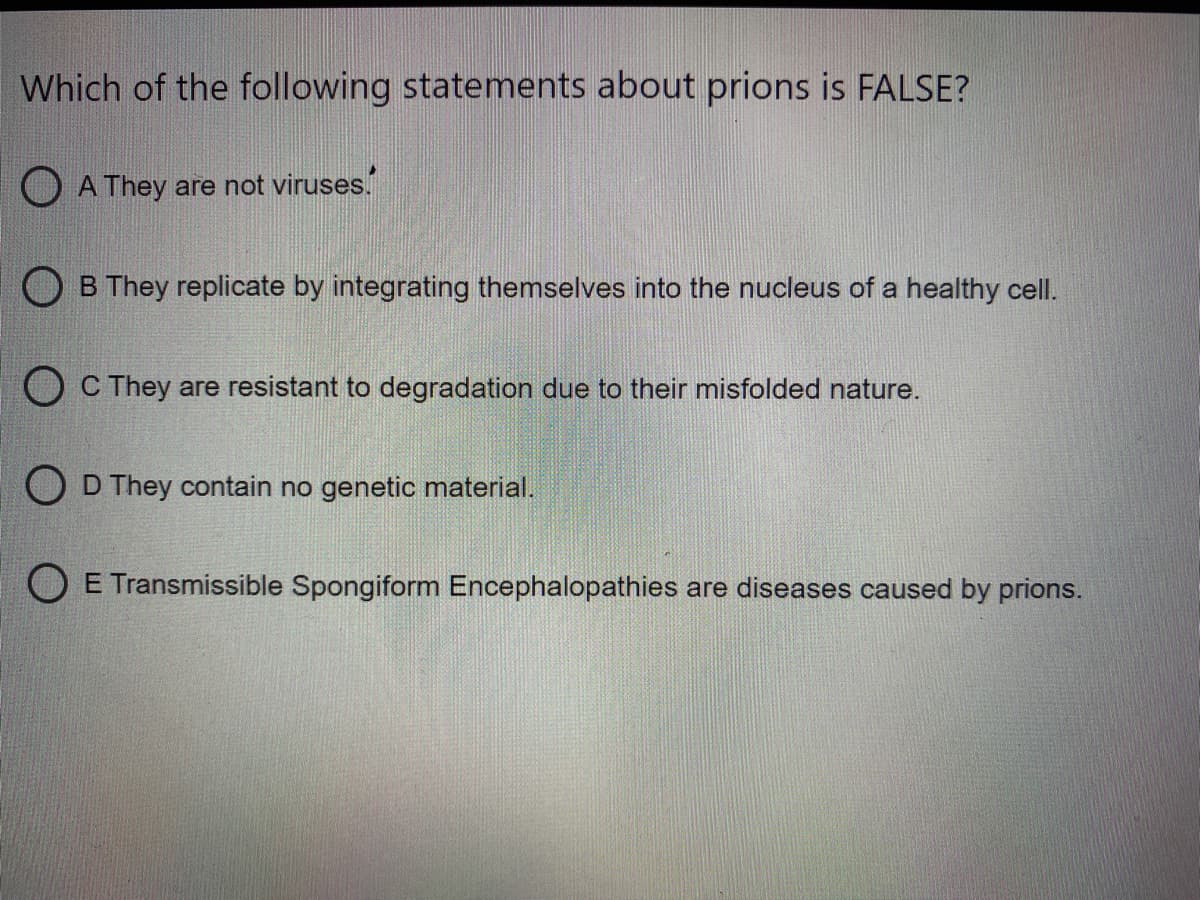 Which of the following statements about prions is FALSE?
O A They are not viruses.
B They replicate by integrating themselves into the nucleus of a healthy cell.
OC They are resistant to degradation due to their misfolded nature.
O D They contain no genetic material.
O E Transmissible Spongiform Encephalopathies are diseases caused by prions.
