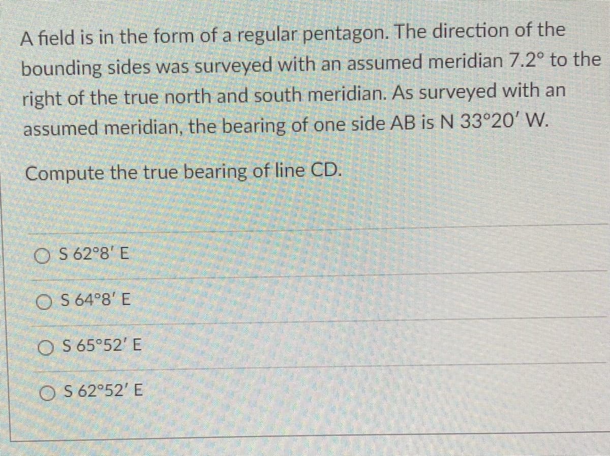 A field is in the form of a regular pentagon. The direction of the
bounding sides was surveyed with an assumed meridian 7.2° to the
right of the true north and south meridian. As surveyed with an
assumed meridian, the bearing of one side AB is N 33°20' W.
Compute the true bearing of line CD.
OS 62°8' E
OS 64°8' E
OS 65°52' E
OS 62°52' E