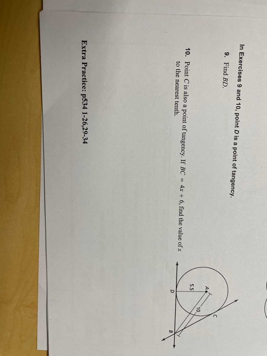 **Geometry Practice Problems**

In Exercises 9 and 10, point D is a point of tangency.

**9.** Find \(BD\).

**10.** Point C is also a point of tangency. If \(BC = 4x + 6\), find the value of \(x\) to the nearest tenth.

---

A diagram is provided below for reference:

- There is a circle with center \(A\) and a radius of 5.5 units.
- A line tangential to point \(D\) on the circle extends outwards, labeled as segment \(BD\).
- Another tangent line touches the circle at point \(C\).
- The tangents \(BD\) and \(BC\) intersect at point \(B\), which is outside the circle.
- The length of \(A\) to \(B\) (noted as \(AB\)) is given as 10 units.

---

**Extra Practice:** p534: 1-26, 29-34

---

**Graph/Diagram Explanation:**

1. **Circle** - There is a circle centered at point \(A\) with a radius of 5.5 units.
2. **Tangents** - Two tangents originate from point \(B\) outside the circle and touch the circle at points \(D\) and \(C\), respectively.
3. **Length \(AB\)** - The distance provided from \(A\) to \(B\) is 10 units.
4. **Equation** - The segment \(BC\) is expressed as \(4x + 6\).

The task requires determining the length of the segment \(BD\) and solving for \(x\) in the equation for \(BC\).