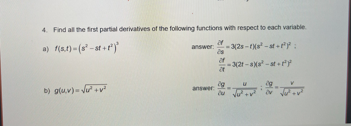 4. Find all the first partial derivatives of the following functions with respect to each variable.
af
a) f(s,t)=(s² – st +
t)
= 3(2s – t)(s² – st +t²)* ;
as
- st + t²) ;
answer:
%3D
of
3(2t- s)(s - st + ??
at
og
au vu? +v
ag
av Ju? +v?
answer:
b) g(u,v)= Vu² +v?
