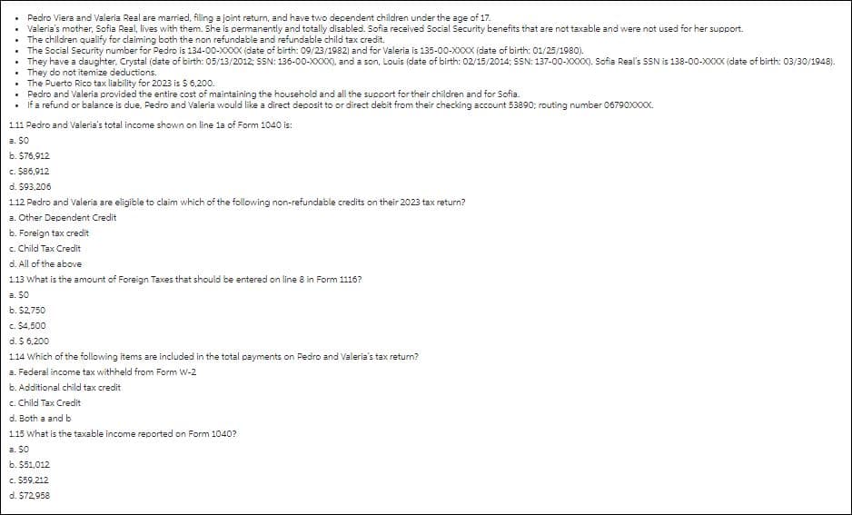 Pedro Viera and Valeria Real are married, filing a joint return, and have two dependent children under the age of 17.
Valeria's mother, Sofia Real, lives with them. She is permanently and totally disabled. Sofia received Social Security benefits that are not taxable and were not used for her support.
• The children qualify for claiming both the non refundable and refundable child tax credit.
.
The Social Security number for Pedro is 134-00-XXXX (date of birth: 09/23/1982) and for Valeria is 135-00-XXXX (date of birth: 01/25/1980).
They have a daughter, Crystal (date of birth: 05/13/2012; SSN: 136-00-XXXX), and a son, Louis (date of birth: 02/15/2014; SSN: 137-00-XXXX). Sofia Real's SSN is 138-00-XXXX (date of birth: 03/30/1948).
They do not itemize deductions.
•
• The Puerto Rico tax liability for 2023 is $ 6,200.
• Pedro and Valeria provided the entire cost of maintaining the household and all the support for their children and for Sofia.
• If a refund or balance is due, Pedro and Valeria would like a direct deposit to or direct debit from their checking account 53890; routing number 06790XXXXX.
1.11 Pedro and Valeria's total income shown on line 1a of Form 1040 is:
a. SO
b. $76,912
c. $86,912
d. $93,206
1.12 Pedro and Valeria are eligible to claim which of the following non-refundable credits on their 2023 tax return?
a. Other Dependent Credit
b. Foreign tax credit
c. Child Tax Credit
d. All of the above
1.13 What is the amount of Foreign Taxes that should be entered on line 8 in Form 1116?
a. SO
b. $2,750
c. $4,500
d. $ 6,200
1.14 Which of the following items are included in the total payments on Pedro and Valeria's tax return?
a. Federal income tax withheld from Form W-2
b. Additional child tax credit
c. Child Tax Credit
d. Both a and b
1.15 What is the taxable income reported on Form 1040?
a. 50
b. $51,012
c. $59,212
d. $72,958