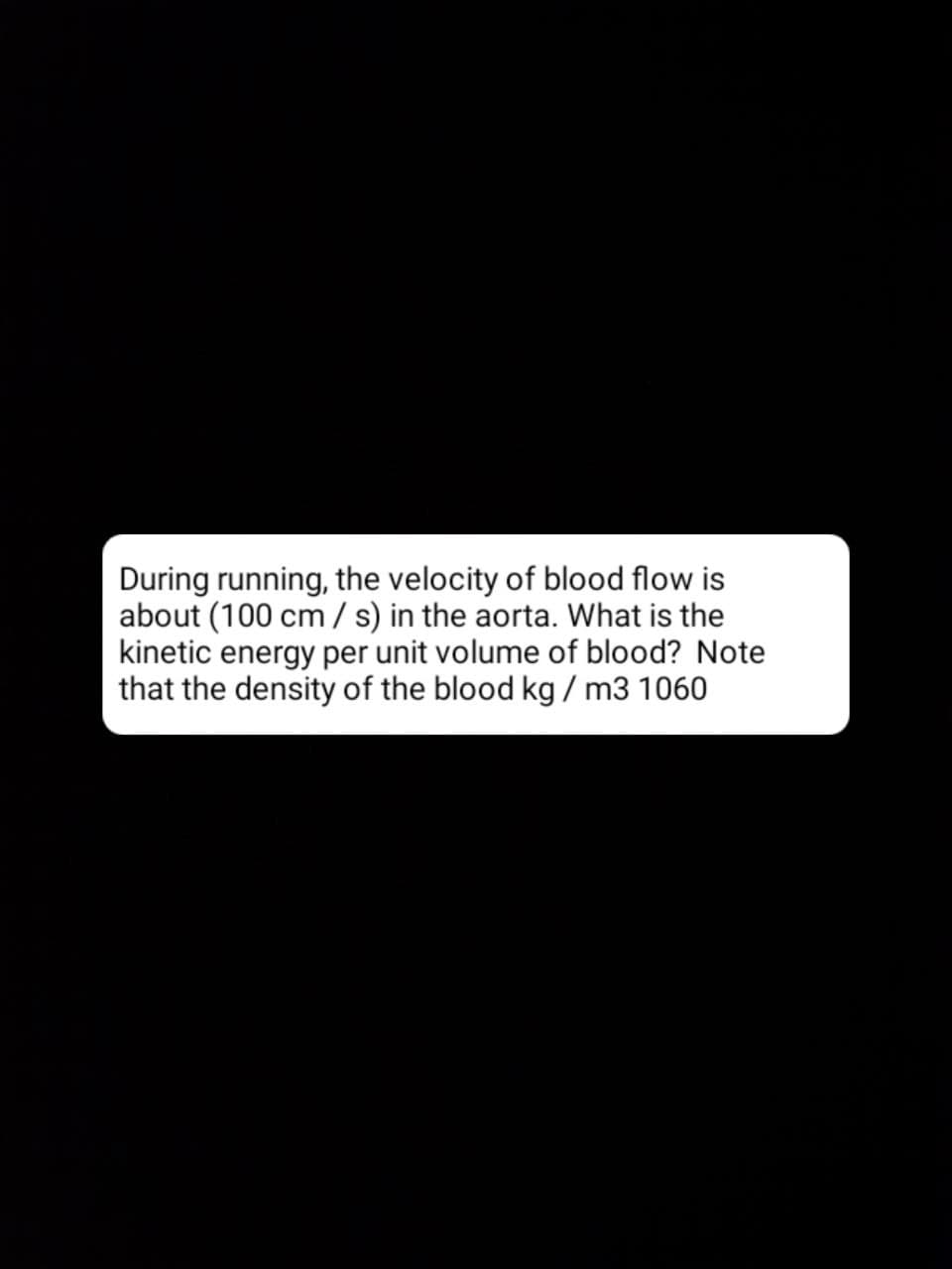 During running, the velocity of blood flow is
about (100 cm / s) in the aorta. What is the
kinetic energy per unit volume of blood? Note
that the density of the blood kg / m3 1060

