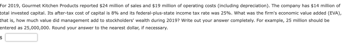 For 2019, Gourmet Kitchen Products reported $24 million of sales and $19 million of operating costs (including depreciation). The company has $14 million of
total invested capital. Its after-tax cost of capital is 8% and its federal-plus-state income tax rate was 25%. What was the firm's economic value added (EVA),
that is, how much value did management add to stockholders' wealth during 2019? Write out your answer completely. For example, 25 million should be
entered as 25,000,000. Round your answer to the nearest dollar, if necessary.