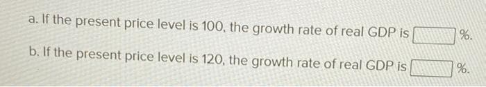 a. If the present price level is 100, the growth rate of real GDP is
b. If the present price level is 120, the growth rate of real GDP is
%.
%.