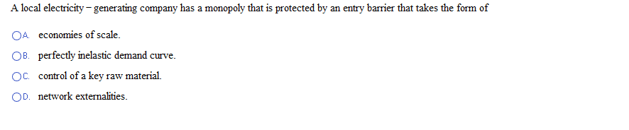 A local electricity - generating company has a monopoly that is protected by an entry barrier that takes the form of
OA. economies of scale.
OB. perfectly inelastic demand curve.
OC. control of a key raw material.
OD. network externalities.