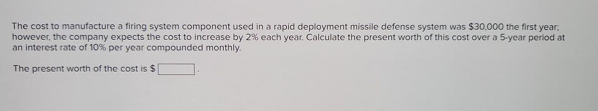 The cost to manufacture a firing system component used in a rapid deployment missile defense system was $30,000 the first year;
however, the company expects the cost to increase by 2% each year. Calculate the present worth of this cost over a 5-year period at
an interest rate of 10% per year compounded monthly.
The present worth of the cost is $