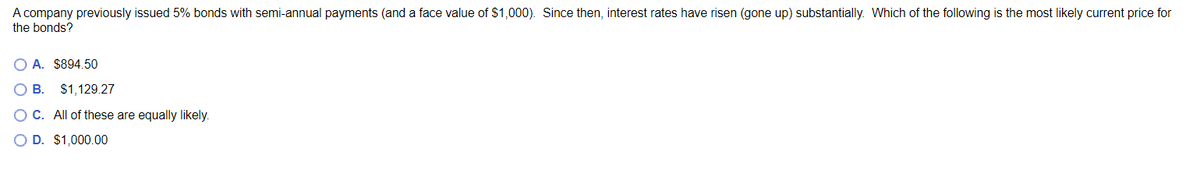 A company previously issued 5% bonds with semi-annual payments (and a face value of $1,000). Since then, interest rates have risen (gone up) substantially. Which of the following is the most likely current price for
the bonds?
OA. $894.50
B. $1,129.27
OC. All of these are equally likely.
O D. $1,000.00