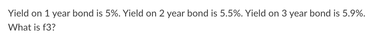 Yield on 1 year bond is 5%. Yield on 2 year bond is 5.5%. Yield on 3 year bond is 5.9%.
What is f3?