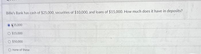 Billie's Bank has cash of $25,000, securities of $10,000, and loans of $15,000. How much does it have in deposits?
$35,000
$15,000
$50,000
O none of these