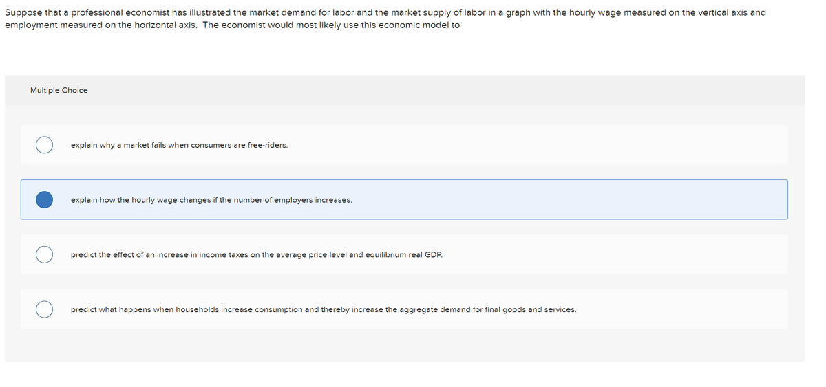 Suppose that a professional economist has illustrated the market demand for labor and the market supply of labor in a graph with the hourly wage measured on the vertical axis and
employment measured on the horizontal axis. The economist would most likely use this economic model to
Multiple Choice
O
explain why a market fails when consumers are free-riders.
explain how the hourly wage changes if the number of employers increases.
predict the effect of an increase in income taxes on the average price level and equilibrium real GDP.
predict what happens when households increase consumption and thereby increase the aggregate demand for final goods and services.