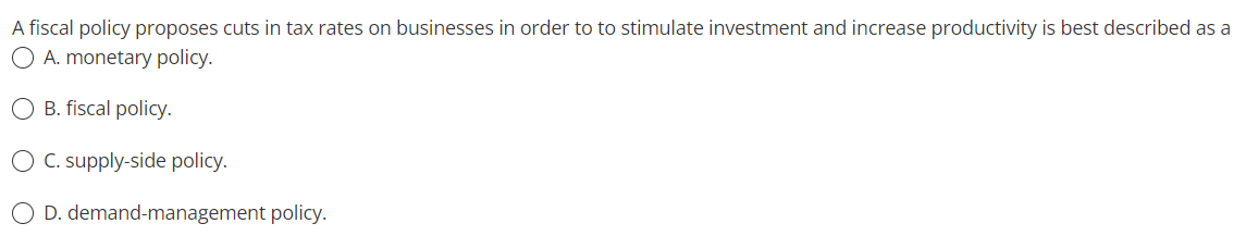 A fiscal policy proposes cuts in tax rates on businesses in order to to stimulate investment and increase productivity is best described as a
O A. monetary policy.
B. fiscal policy.
O C. supply-side policy.
D. demand-management policy.