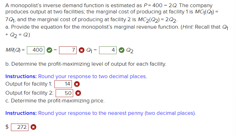 A monopolist's inverse demand function is estimated as P= 400 - 2Q. The company
produces output at two facilities; the marginal cost of producing at facility 1 is MC₁(Q1) =
7Q₁, and the marginal cost of producing at facility 2 is MC2(Q2)=2Q2-
a. Provide the equation for the monopolist's marginal revenue function. (Hint: Recall that Q₁
+ Q₂ = Q.)
MR(Q) = 400
$
7Q₁-
b. Determine the profit-maximizing level of output for each facility.
Instructions: Round your response to two decimal places.
Output for facility 1:
14
Output for facility 2:
50
c. Determine the profit-maximizing price.
Instructions: Round your response to the nearest penny (two decimal places).
272 x
4 Q2